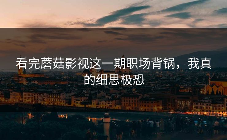 看完蘑菇影视这一期职场背锅，我真的细思极恐