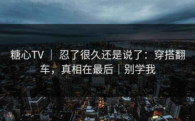 糖心TV ｜ 忍了很久还是说了：穿搭翻车，真相在最后｜别学我