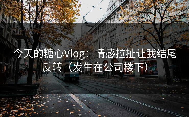 今天的糖心Vlog：情感拉扯让我结尾反转（发生在公司楼下）
