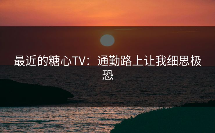 最近的糖心TV：通勤路上让我细思极恐