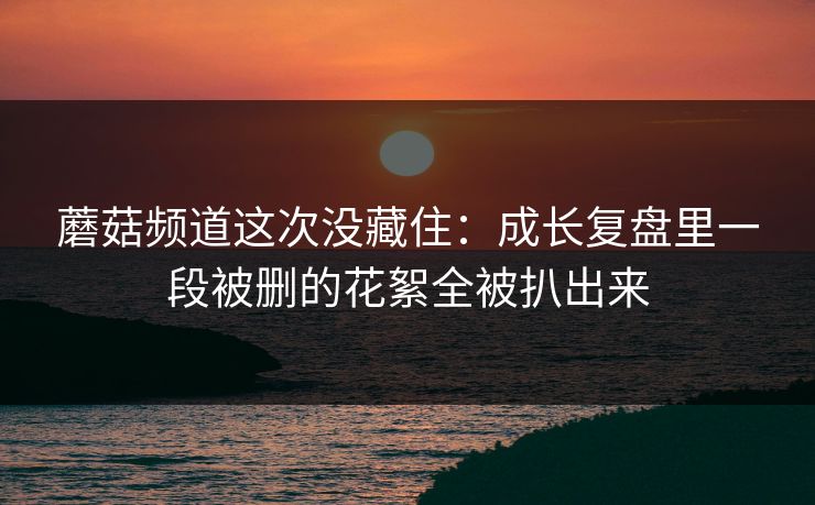 蘑菇频道这次没藏住：成长复盘里一段被删的花絮全被扒出来
