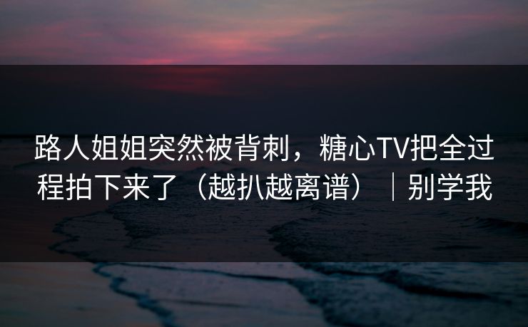 路人姐姐突然被背刺，糖心TV把全过程拍下来了（越扒越离谱）｜别学我