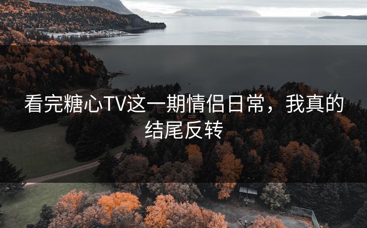看完糖心TV这一期情侣日常，我真的结尾反转