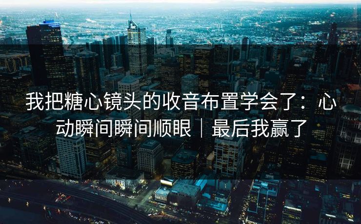 我把糖心镜头的收音布置学会了：心动瞬间瞬间顺眼｜最后我赢了