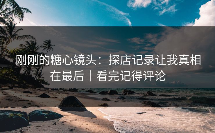 刚刚的糖心镜头：探店记录让我真相在最后｜看完记得评论