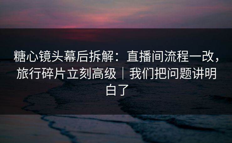 糖心镜头幕后拆解：直播间流程一改，旅行碎片立刻高级｜我们把问题讲明白了