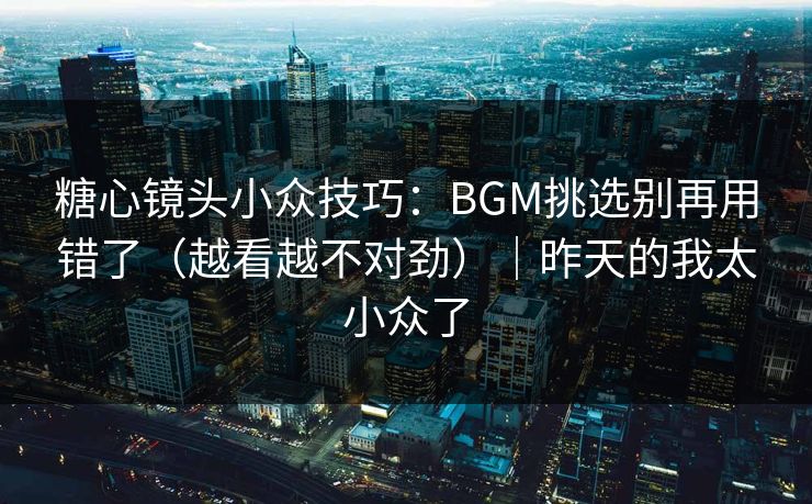糖心镜头小众技巧：BGM挑选别再用错了（越看越不对劲）｜昨天的我太小众了