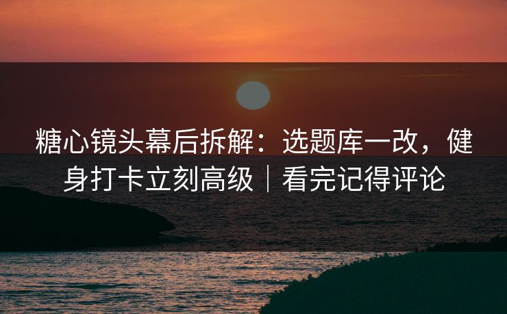 糖心镜头幕后拆解：选题库一改，健身打卡立刻高级｜看完记得评论