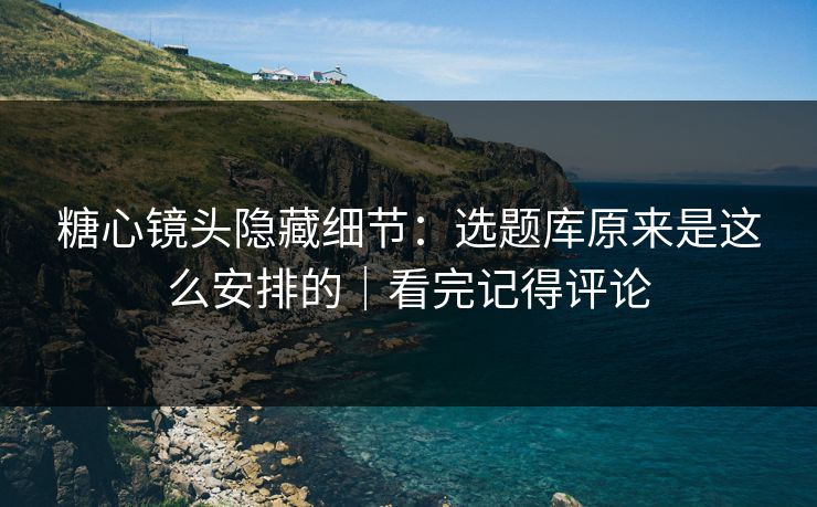 糖心镜头隐藏细节：选题库原来是这么安排的｜看完记得评论