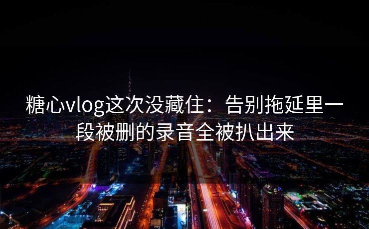 糖心vlog这次没藏住：告别拖延里一段被删的录音全被扒出来
