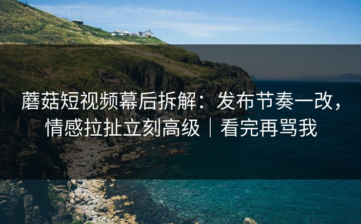 蘑菇短视频幕后拆解：发布节奏一改，情感拉扯立刻高级｜看完再骂我