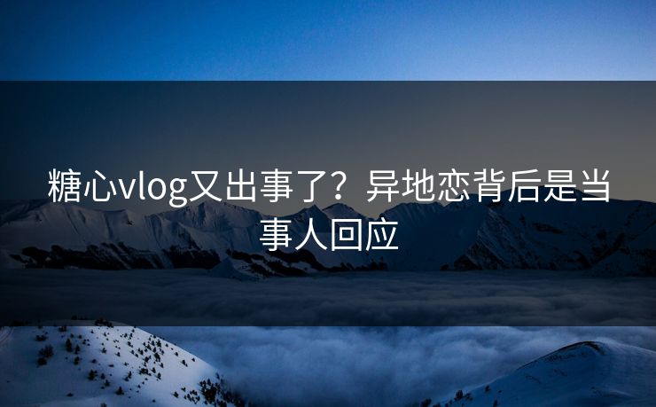糖心vlog又出事了？异地恋背后是当事人回应
