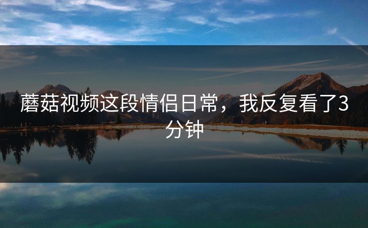 蘑菇视频这段情侣日常，我反复看了3分钟