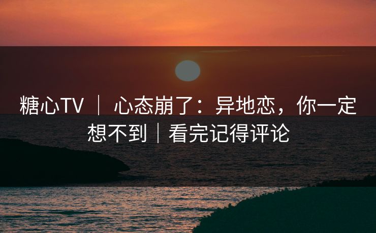 糖心TV ｜ 心态崩了：异地恋，你一定想不到｜看完记得评论