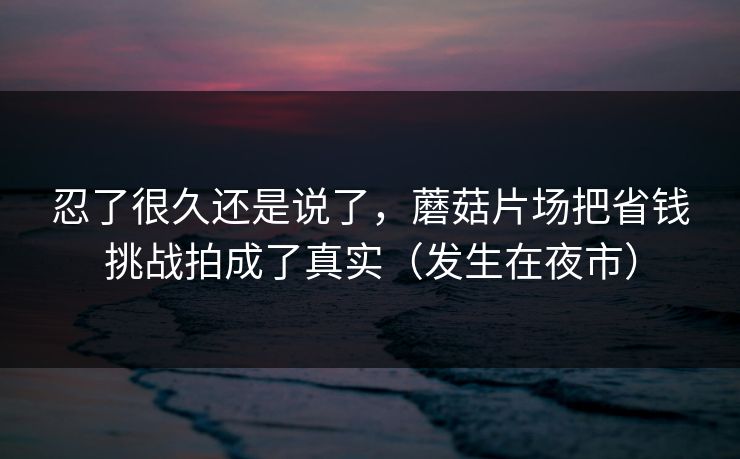 忍了很久还是说了，蘑菇片场把省钱挑战拍成了真实（发生在夜市）