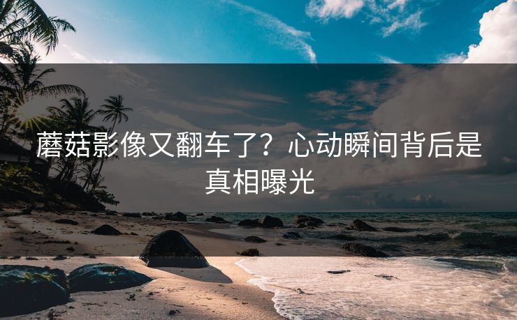 蘑菇影像又翻车了？心动瞬间背后是真相曝光