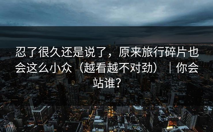 忍了很久还是说了，原来旅行碎片也会这么小众（越看越不对劲）｜你会站谁？
