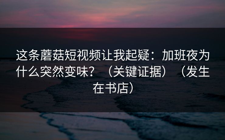 这条蘑菇短视频让我起疑：加班夜为什么突然变味？（关键证据）（发生在书店）