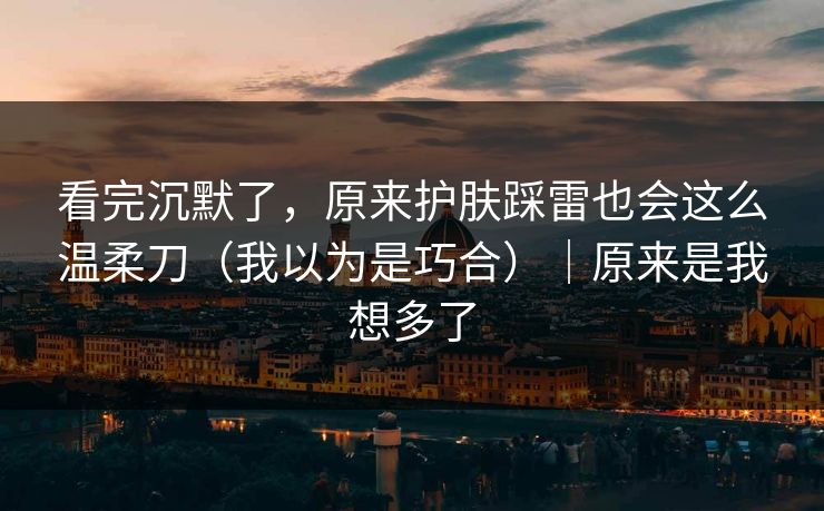 看完沉默了，原来护肤踩雷也会这么温柔刀（我以为是巧合）｜原来是我想多了