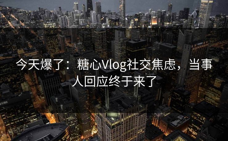 今天爆了：糖心Vlog社交焦虑，当事人回应终于来了
