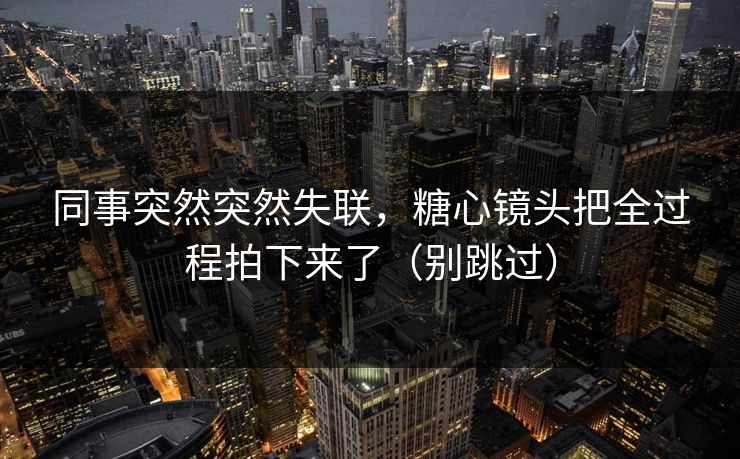 同事突然突然失联，糖心镜头把全过程拍下来了（别跳过）