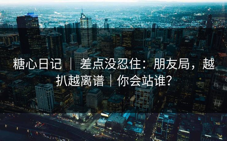 糖心日记 ｜ 差点没忍住：朋友局，越扒越离谱｜你会站谁？
