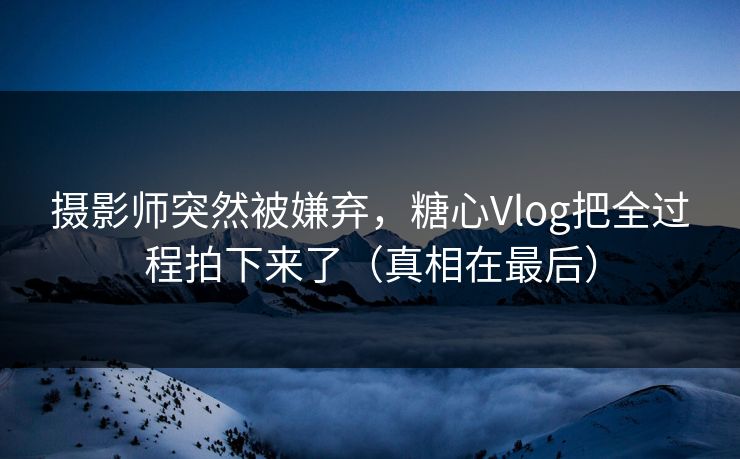 摄影师突然被嫌弃，糖心Vlog把全过程拍下来了（真相在最后）