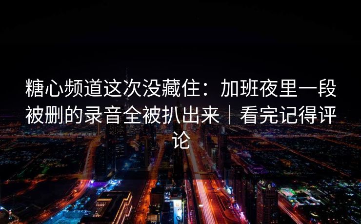 糖心频道这次没藏住：加班夜里一段被删的录音全被扒出来｜看完记得评论