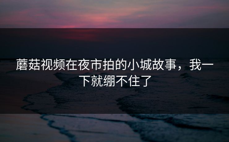 蘑菇视频在夜市拍的小城故事，我一下就绷不住了