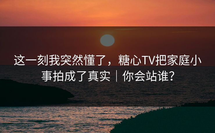 这一刻我突然懂了，糖心TV把家庭小事拍成了真实｜你会站谁？