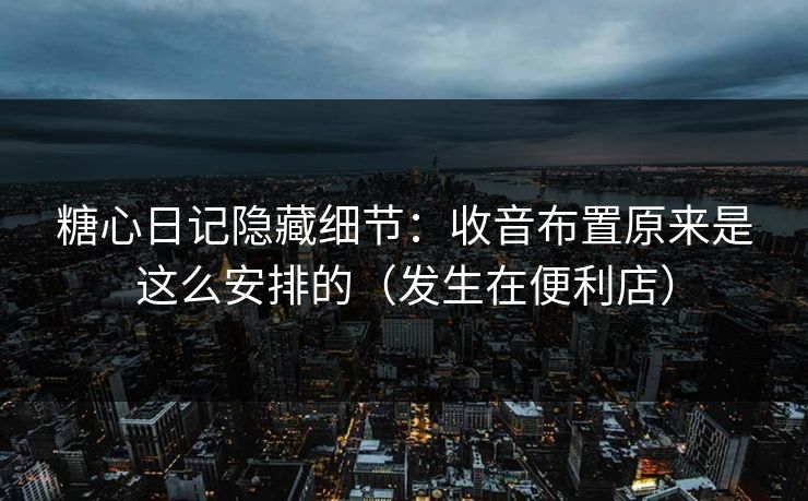 糖心日记隐藏细节：收音布置原来是这么安排的（发生在便利店）
