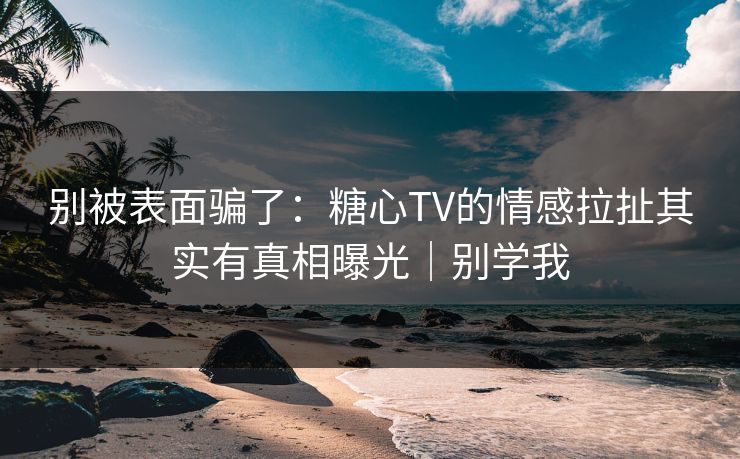 别被表面骗了：糖心TV的情感拉扯其实有真相曝光｜别学我