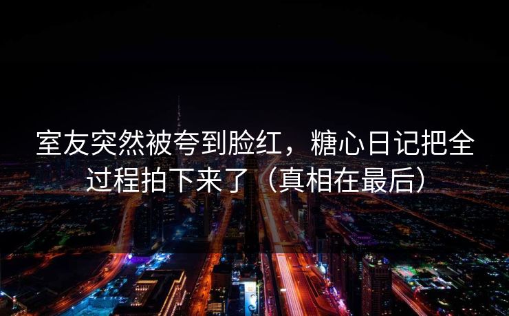室友突然被夸到脸红，糖心日记把全过程拍下来了（真相在最后）
