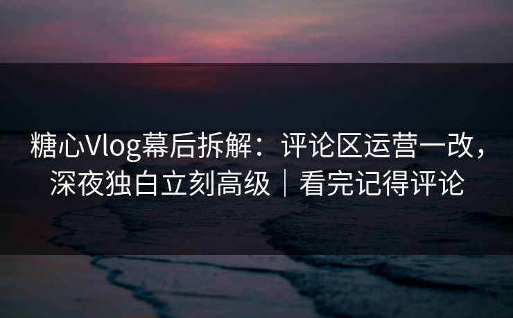 糖心Vlog幕后拆解：评论区运营一改，深夜独白立刻高级｜看完记得评论