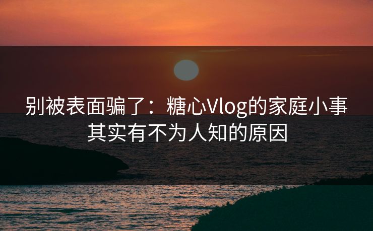 别被表面骗了：糖心Vlog的家庭小事其实有不为人知的原因