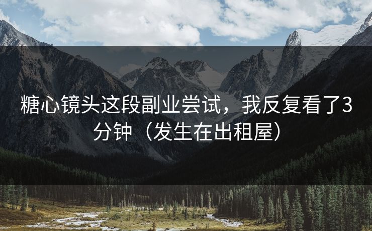 糖心镜头这段副业尝试，我反复看了3分钟（发生在出租屋）