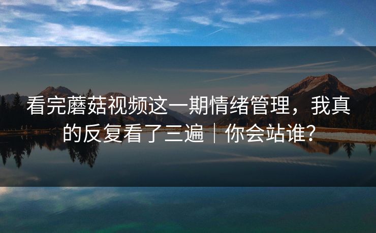 看完蘑菇视频这一期情绪管理,我真的反复看了三遍|你会站谁? 看完蘑菇视频这一期情绪管理,我真的反复看了三遍|你会站谁?