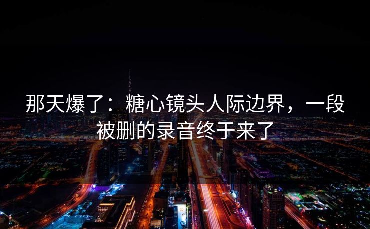 那天爆了:糖心镜头人际边界,一段被删的录音终于来了 那天爆了:糖心镜头人际边界,一段被删的录音终于来了
