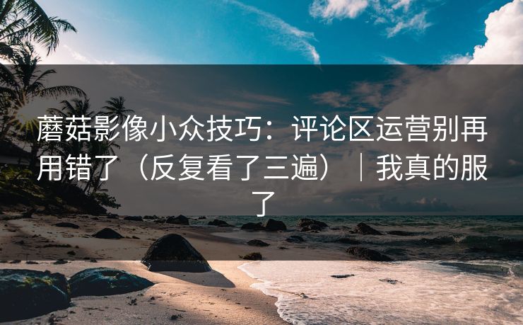 蘑菇影像小众技巧：评论区运营别再用错了（反复看了三遍）｜我真的服了