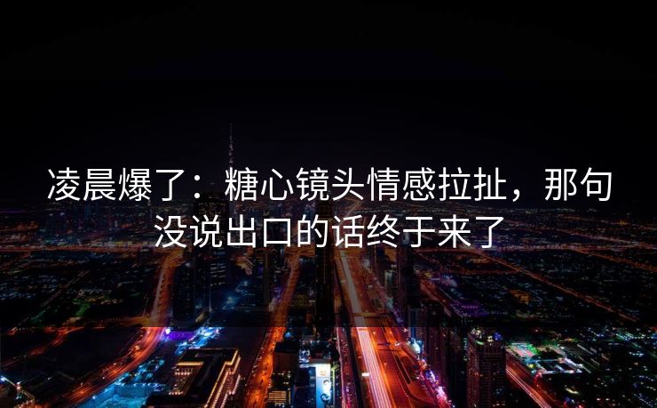 凌晨爆了：糖心镜头情感拉扯，那句没说出口的话终于来了