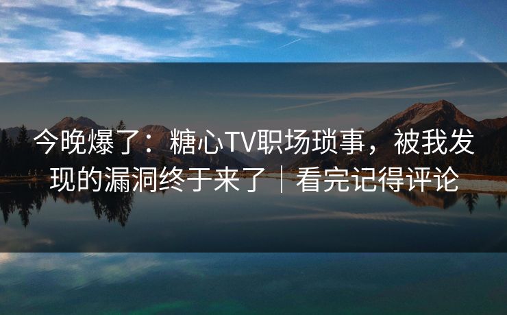 今晚爆了：糖心TV职场琐事，被我发现的漏洞终于来了｜看完记得评论