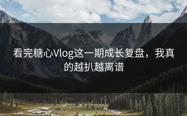 看完糖心Vlog这一期成长复盘，我真的越扒越离谱