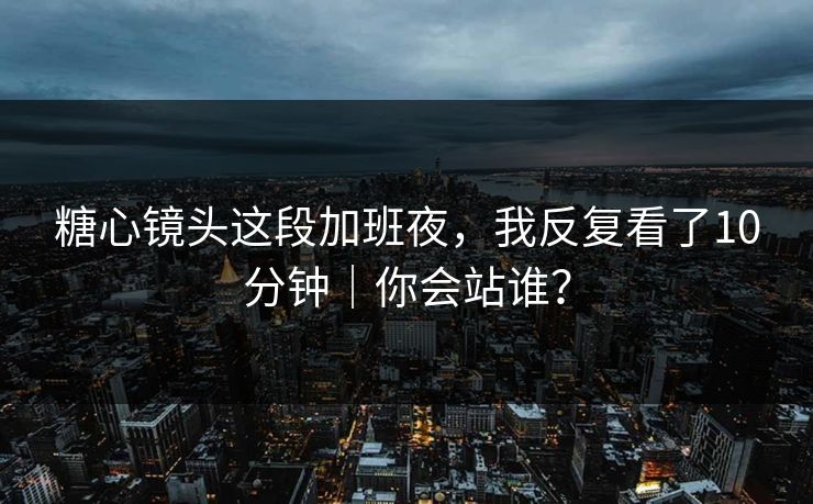 糖心镜头这段加班夜，我反复看了10分钟｜你会站谁？