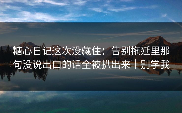 糖心日记这次没藏住：告别拖延里那句没说出口的话全被扒出来｜别学我