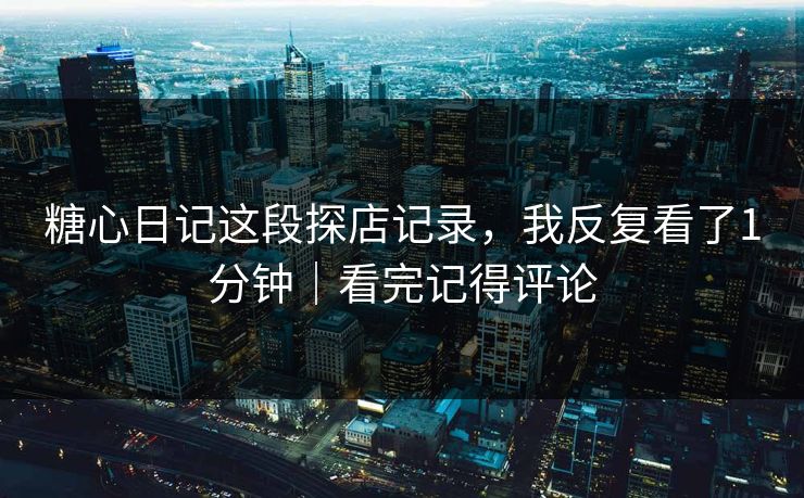 糖心日记这段探店记录，我反复看了1分钟｜看完记得评论