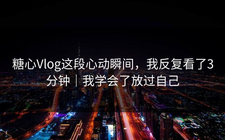 糖心Vlog这段心动瞬间，我反复看了3分钟｜我学会了放过自己