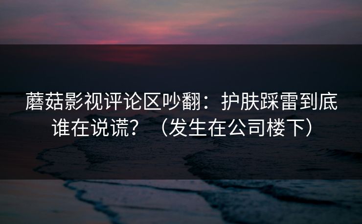 蘑菇影视评论区吵翻：护肤踩雷到底谁在说谎？（发生在公司楼下）