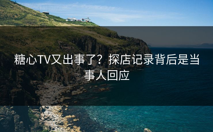 糖心TV又出事了？探店记录背后是当事人回应