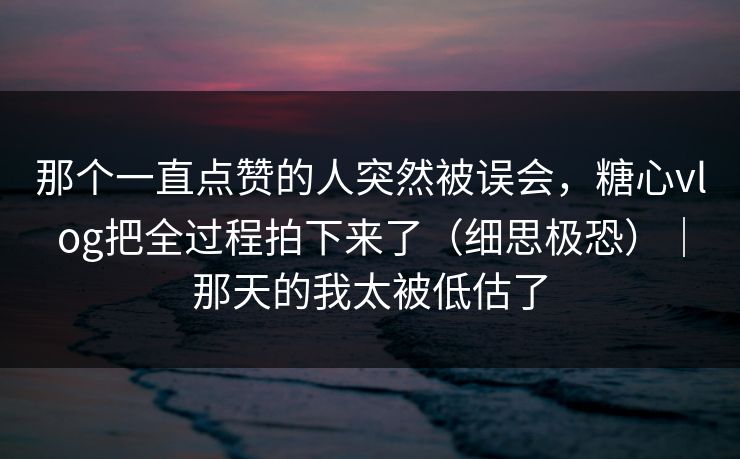 那个一直点赞的人突然被误会，糖心vlog把全过程拍下来了（细思极恐）｜那天的我太被低估了