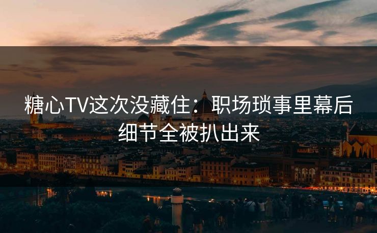 糖心TV这次没藏住：职场琐事里幕后细节全被扒出来